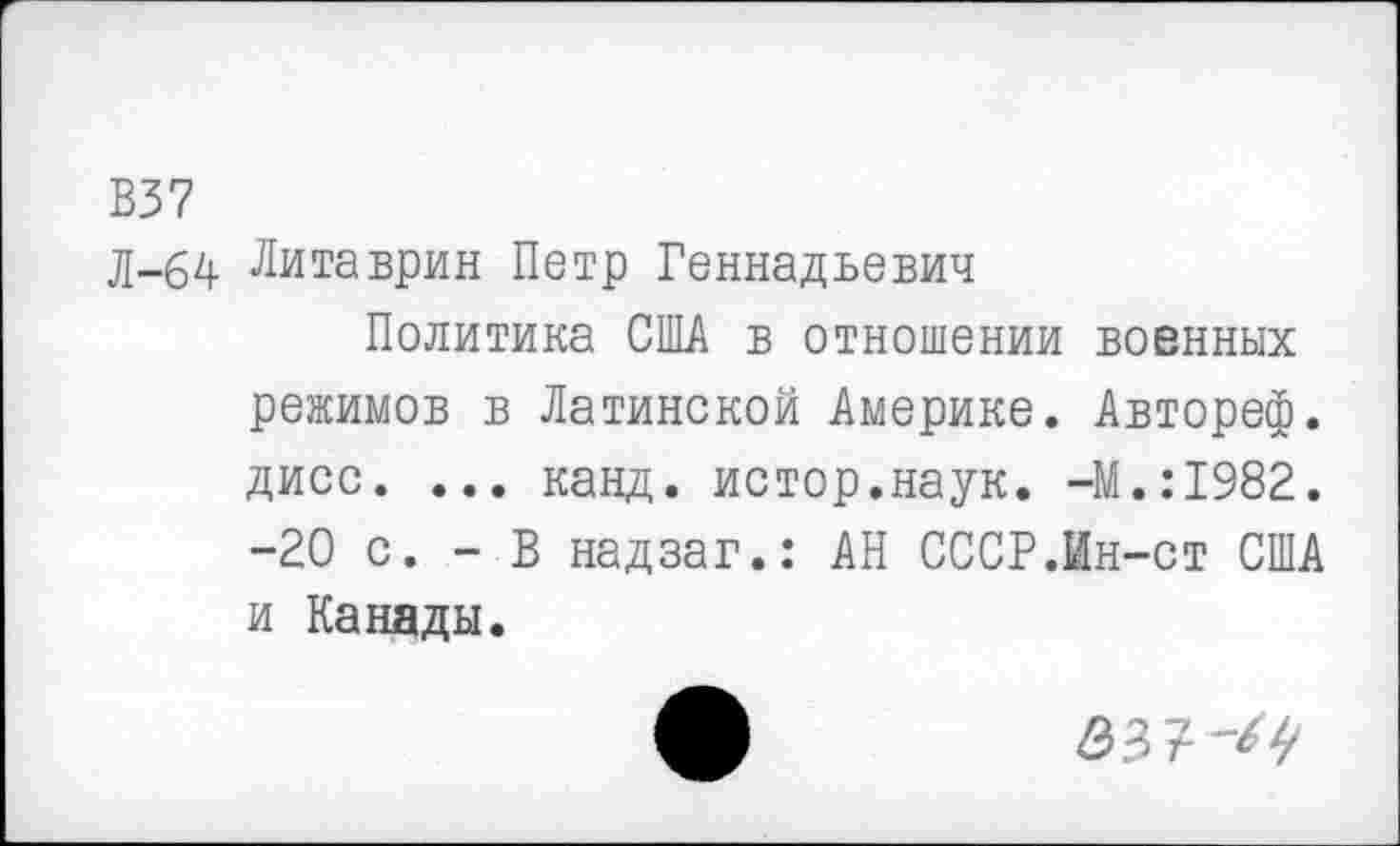 ﻿В37
Л-64 Литаврин Петр Геннадьевич
Политика США в отношении военных режимов в Латинской Америке. Автореф. дисс. ... канд. истор.наук. -М.:1982. -20 с. - В надзаг.: АН СССР.Ин-ст США и Канады.
эз?-^